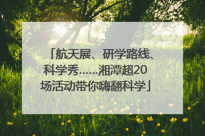 航天展、研学路线、科学秀……湘潭超20场活动带你嗨翻科学