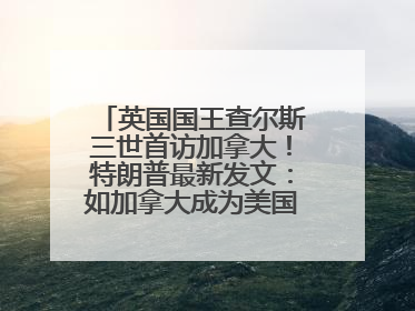 英国国王查尔斯三世首访加拿大！特朗普最新发文：如加拿大成为美国第51州可免费用“金穹”