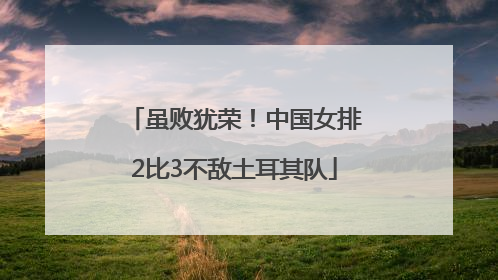 虽败犹荣！中国女排2比3不敌土耳其队