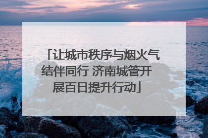 让城市秩序与烟火气结伴同行 济南城管开展百日提升行动