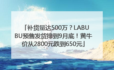 补货量达500万？LABUBU预售发货排到9月底！黄牛价从2800元跌到650元