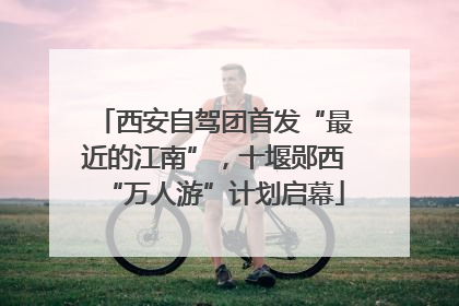 西安自驾团首发“最近的江南”，十堰郧西“万人游”计划启幕