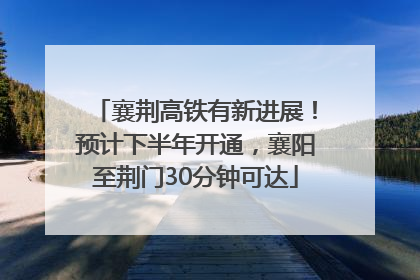 襄荆高铁有新进展！预计下半年开通，襄阳至荆门30分钟可达