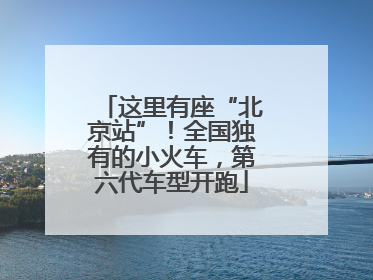 这里有座“北京站”！全国独有的小火车，第六代车型开跑