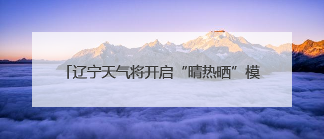 辽宁天气将开启“晴热晒”模式！周四是本周最热的一天