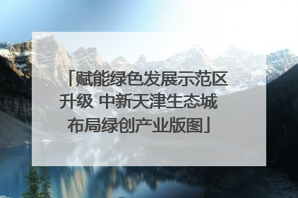 赋能绿色发展示范区升级 中新天津生态城布局绿创产业版图