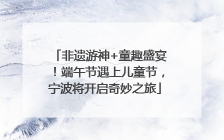 非遗游神+童趣盛宴！端午节遇上儿童节，宁波将开启奇妙之旅