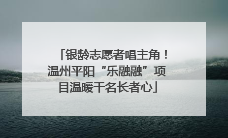 银龄志愿者唱主角！温州平阳“乐融融”项目温暖千名长者心