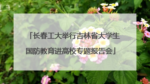 长春工大举行吉林省大学生国防教育进高校专题报告会
