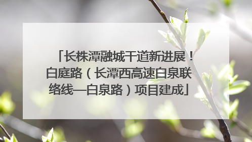 长株潭融城干道新进展！白庭路（长潭西高速白泉联络线—白泉路）项目建成