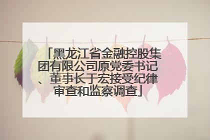 黑龙江省金融控股集团有限公司原党委书记、董事长于宏接受纪律审查和监察调查