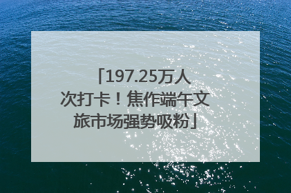 197.25万人次打卡！焦作端午文旅市场强势吸粉