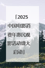 2025中国电影消费年惠民观影活动盛大启动
