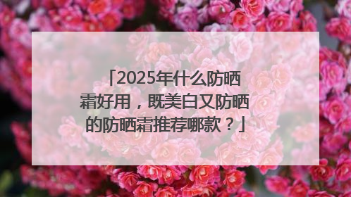 2025年什么防晒霜好用，既美白又防晒的防晒霜推荐哪款？