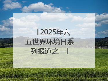 2025年六五世界环境日系列报道之一