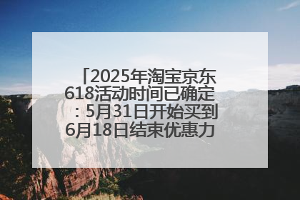 2025年淘宝京东618活动时间已确定：5月31日开始买到6月18日结束优惠力度最大最便宜！