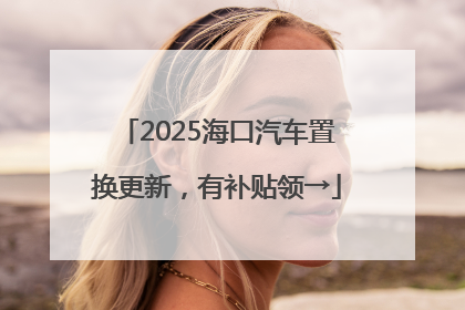 2025海口汽车置换更新，有补贴领→
