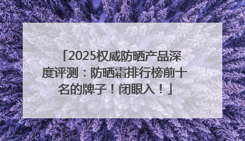 2025权威防晒产品深度评测：防晒霜排行榜前十名的牌子！闭眼入！