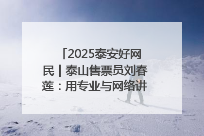 2025泰安好网民｜泰山售票员刘春莲：用专业与网络讲好泰山故事