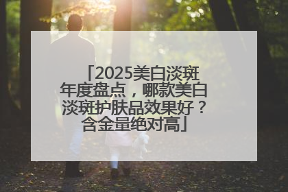 2025美白淡斑年度盘点，哪款美白淡斑护肤品效果好？含金量绝对高