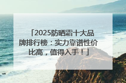 2025防晒霜十大品牌排行榜：实力靠谱性价比高，值得入手！